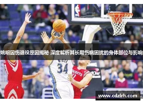 姚明因伤退役原因揭秘 深度解析其长期伤病困扰的身体部位与影响