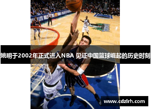 姚明于2002年正式进入NBA 见证中国篮球崛起的历史时刻