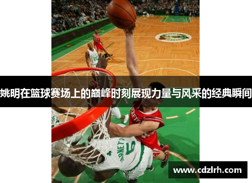姚明在篮球赛场上的巅峰时刻展现力量与风采的经典瞬间