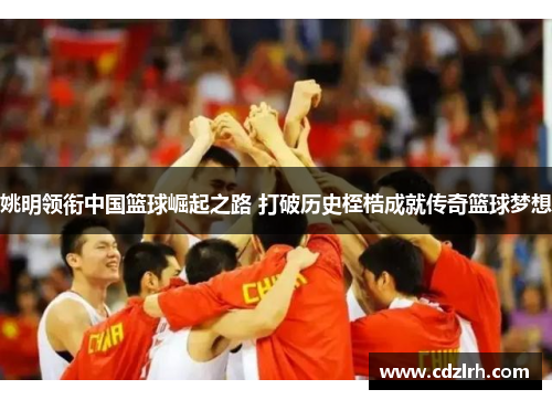 姚明领衔中国篮球崛起之路 打破历史桎梏成就传奇篮球梦想