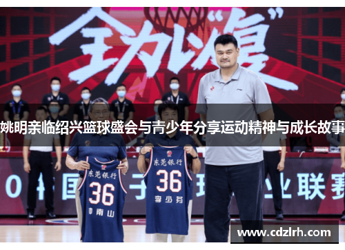 姚明亲临绍兴篮球盛会与青少年分享运动精神与成长故事