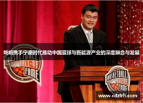 姚明携手宁德时代推动中国篮球与新能源产业的深度融合与发展